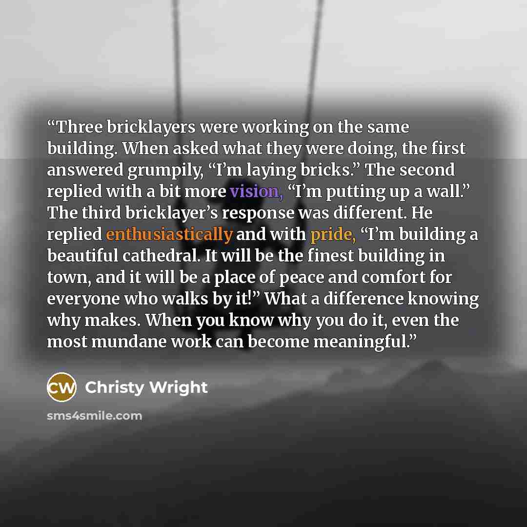 “Three bricklayers were working on the same building. When asked what they were doing, the first answered grumpily, “I’m laying bricks.” The second replied with a bit more vision, “I’m putting up a wall.” The third bricklayer’s response was different. He replied enthusiastically and with pride…” quote by Christy Wright