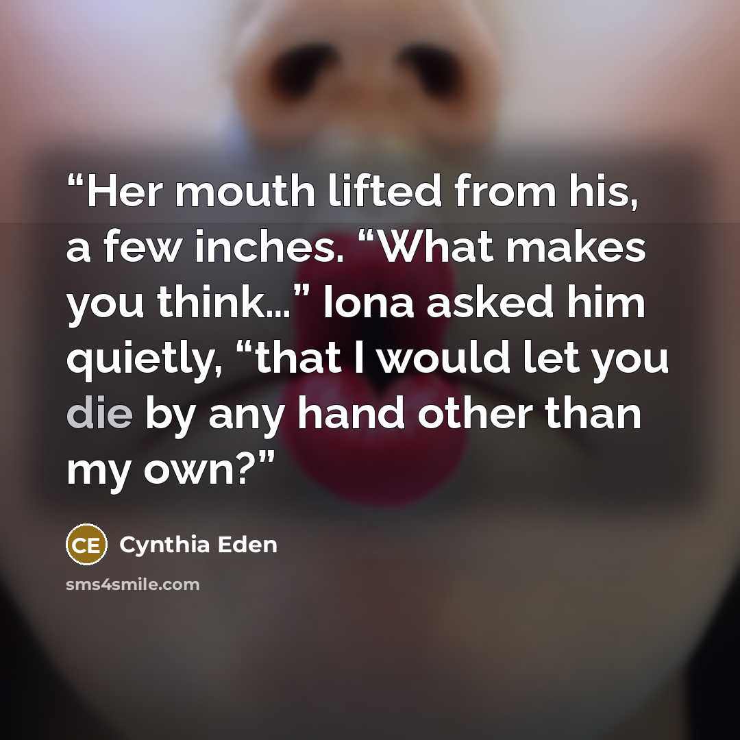 “Her mouth lifted from his, a few inches. “What makes you think…” Iona asked him quietly, “that I would let you die by any hand other than my own?” quote by Cynthia Eden