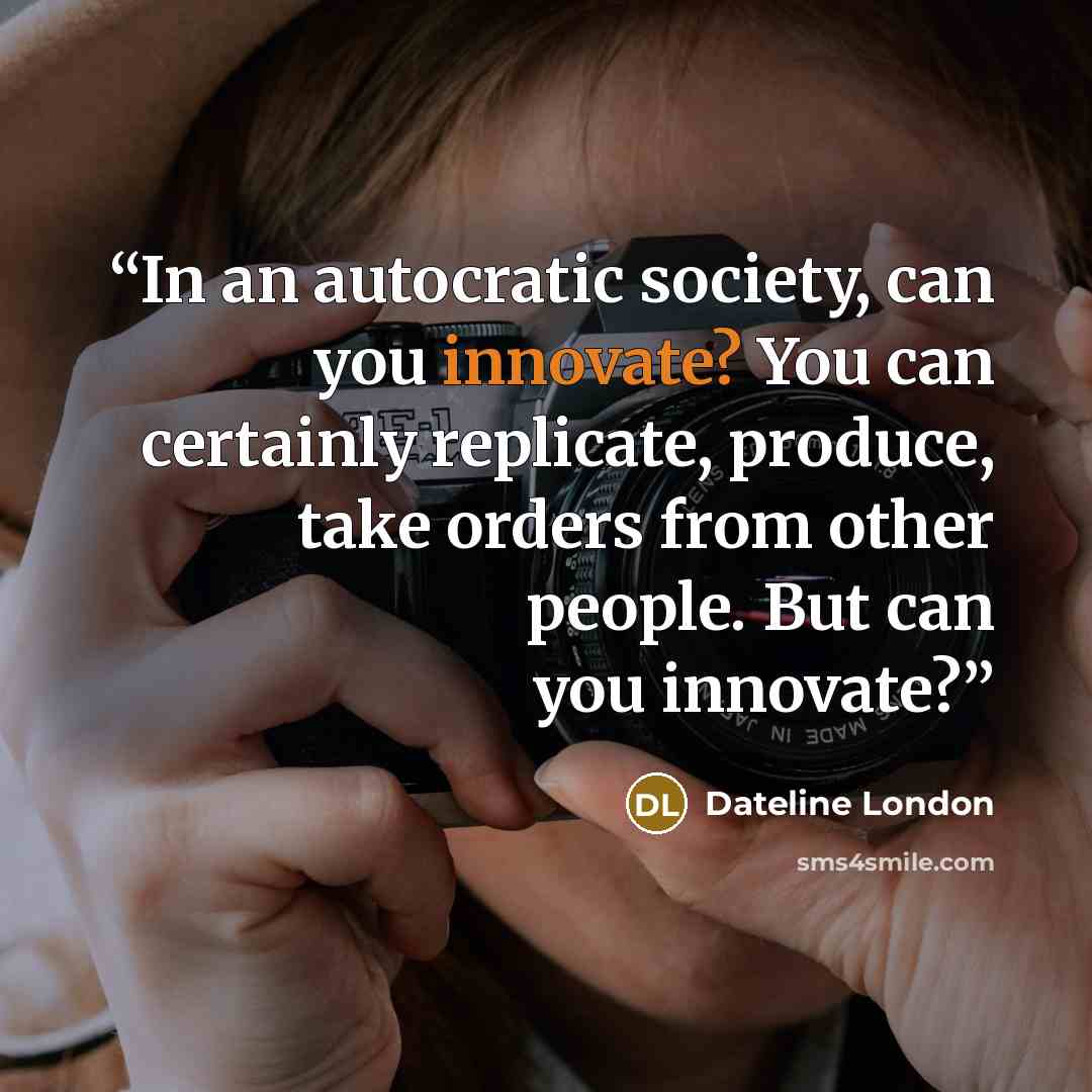 “In an autocratic society, can you innovate? You can certainly replicate, produce, take orders from other people. But can you innovate?” quote by Dateline London