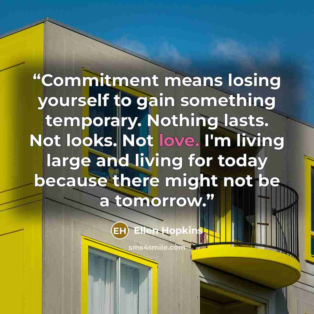 “Commitment means losing yourself to gain something temporary. Nothing lasts. Not looks. Not love. I'm living large and living for today because there might not be a tomorrow.” quote by Ellen Hopkins