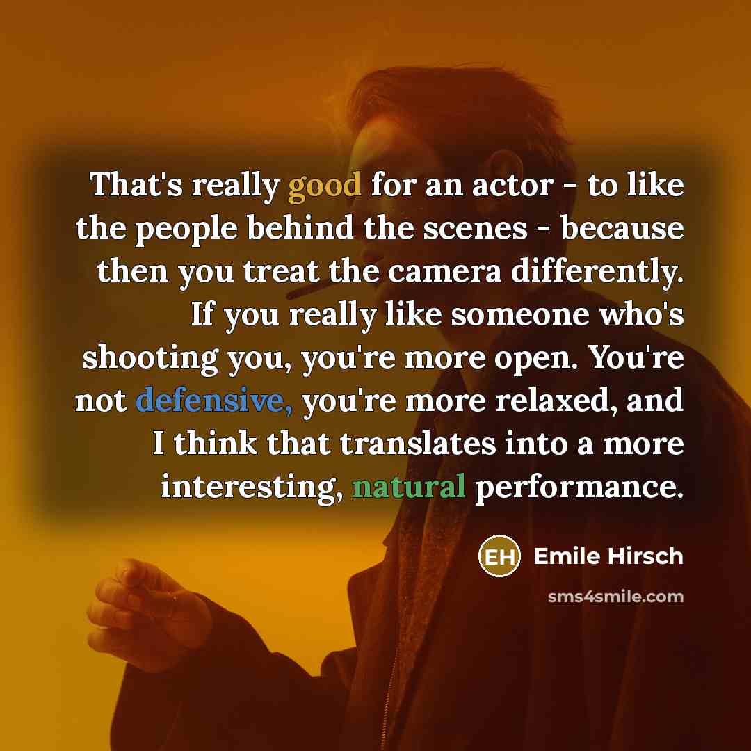 “That's really good for an actor - to like the people behind the scenes - because then you treat the camera differently. If you really like someone who's shooting you, you're more open. You're not defensive, you're more relaxed, and I think that translates into a more interesting, natural…” quote by Emile Hirsch