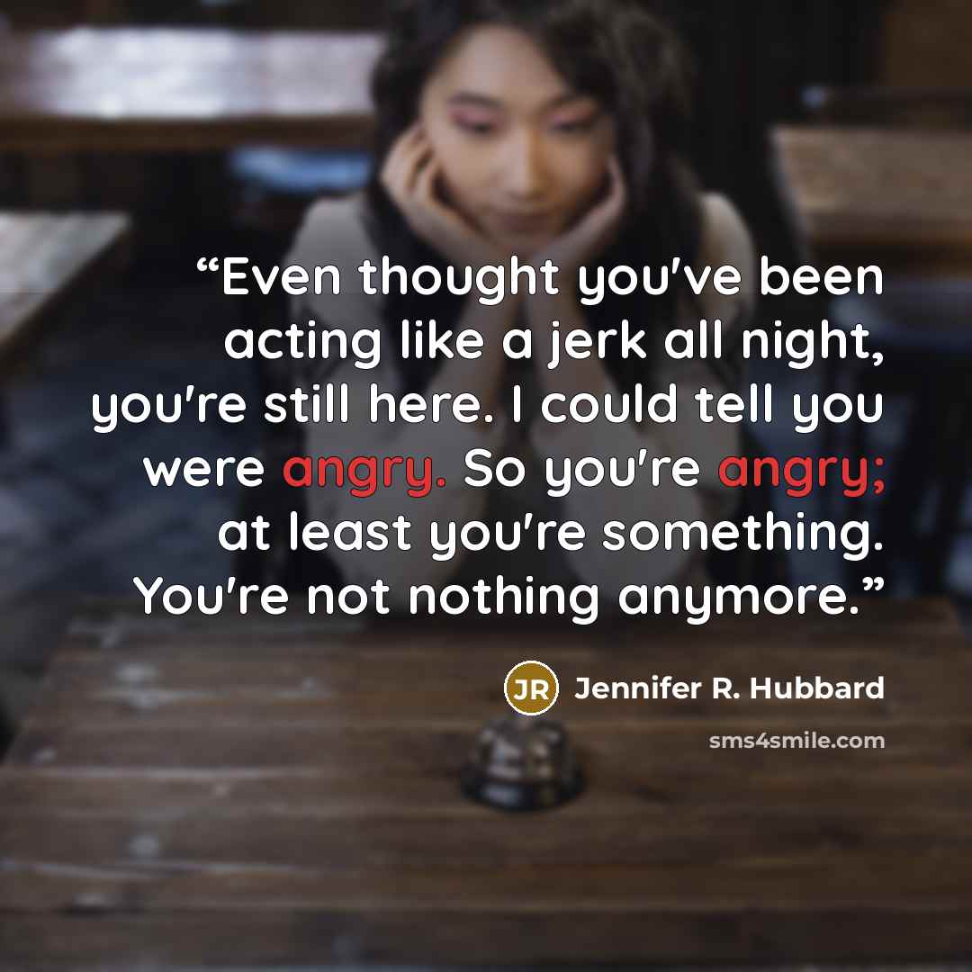 “Even thought you've been acting like a jerk all night, you're still here. I could tell you were angry. So you're angry; at least you're something. You're not nothing anymore.” quote by Jennifer R. Hubbard