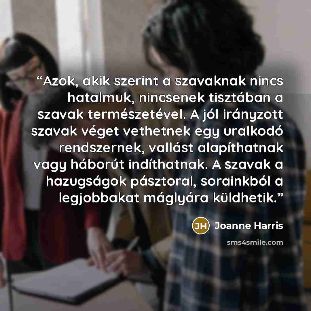 “Azok, akik szerint a szavaknak nincs hatalmuk, nincsenek tisztában a szavak természetével. A jól irányzott szavak véget vethetnek egy uralkodó rendszernek, vallást alapíthatnak vagy háborút indíthatnak. A szavak a hazugságok pásztorai, sorainkból a legjobbakat máglyára küldhetik.” quote by Joanne Harris