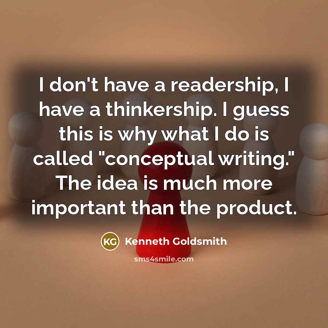 “I don't have a readership, I have a thinkership. I guess this is why what I do is called "conceptual writing." The idea is much more important than the product.” quote by Kenneth Goldsmith