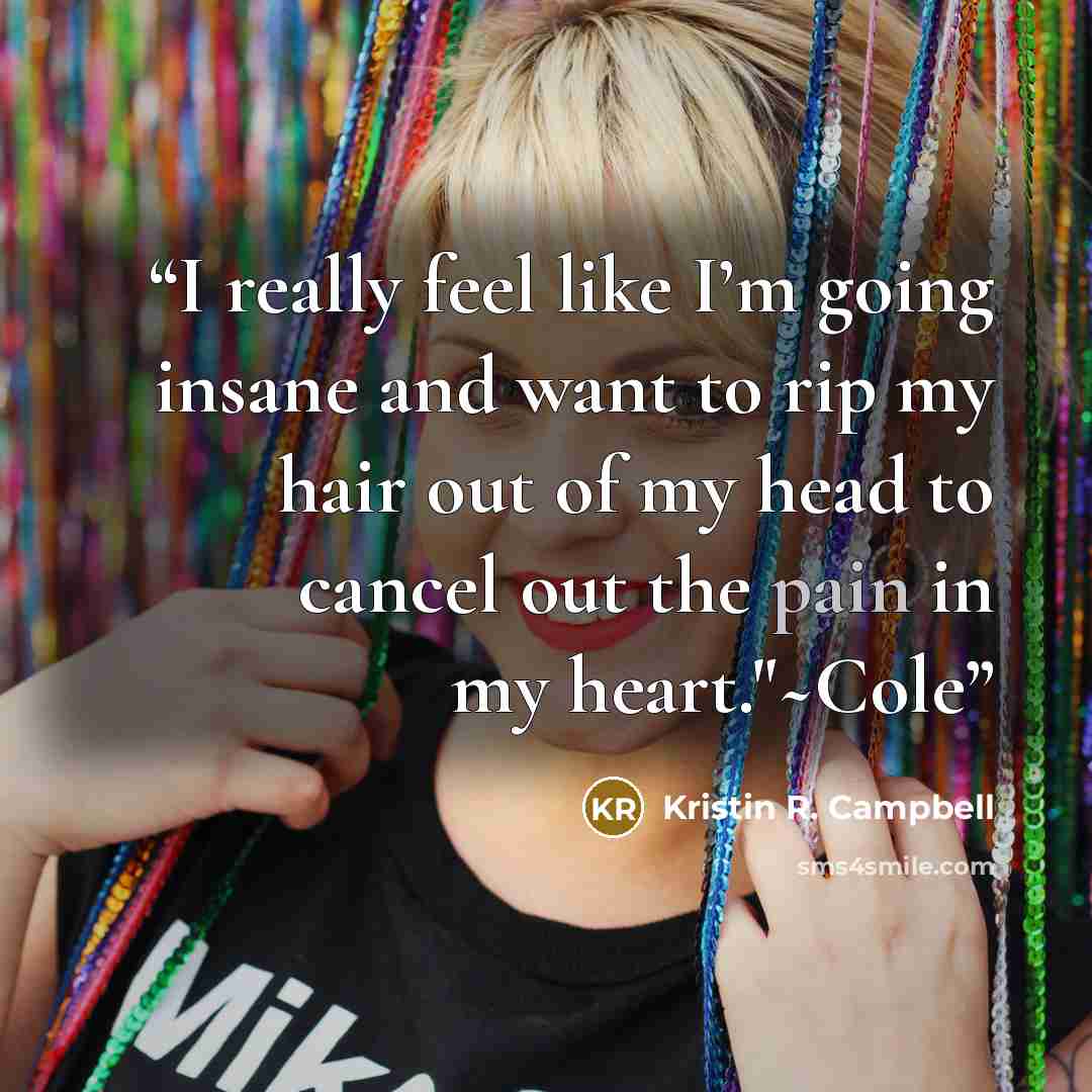 “I really feel like I’m going insane and want to rip my hair out of my head to cancel out the pain in my heart."~Cole” quote by Kristin R. Campbell