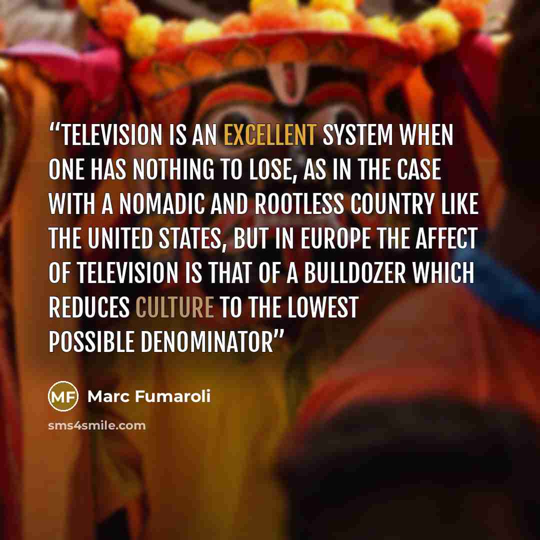“Television is an excellent system when one has nothing to lose, as in the case with a nomadic and rootless country like the United States, but in Europe the affect of television is that of a bulldozer which reduces culture to the lowest possible denominator” quote by Marc Fumaroli