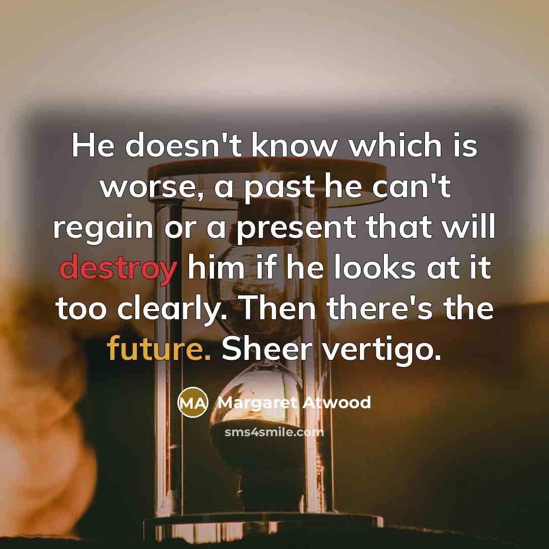 “He doesn't know which is worse, a past he can't regain or a present that will destroy him if he looks at it too clearly. Then there's the future. Sheer vertigo.” quote by Margaret Atwood