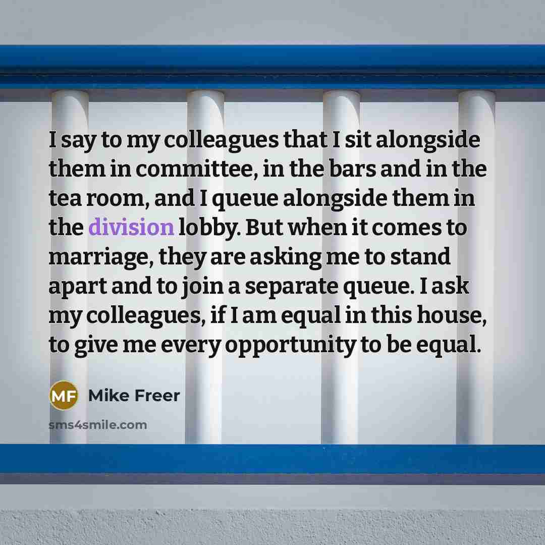 “I say to my colleagues that I sit alongside them in committee, in the bars and in the tea room, and I queue alongside them in the division lobby. But when it comes to marriage, they are asking me to stand apart and to join a separate queue. I ask my colleagues, if I am equal in this house, to give…” quote by Mike Freer