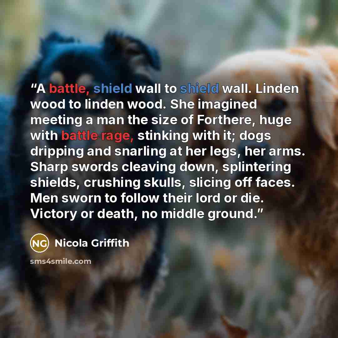 “A battle, shield wall to shield wall. Linden wood to linden wood. She imagined meeting a man the size of Forthere, huge with battle rage, stinking with it; dogs dripping and snarling at her legs, her arms. Sharp swords cleaving down, splintering shields, crushing skulls, slicing off faces. Men…” quote by Nicola Griffith