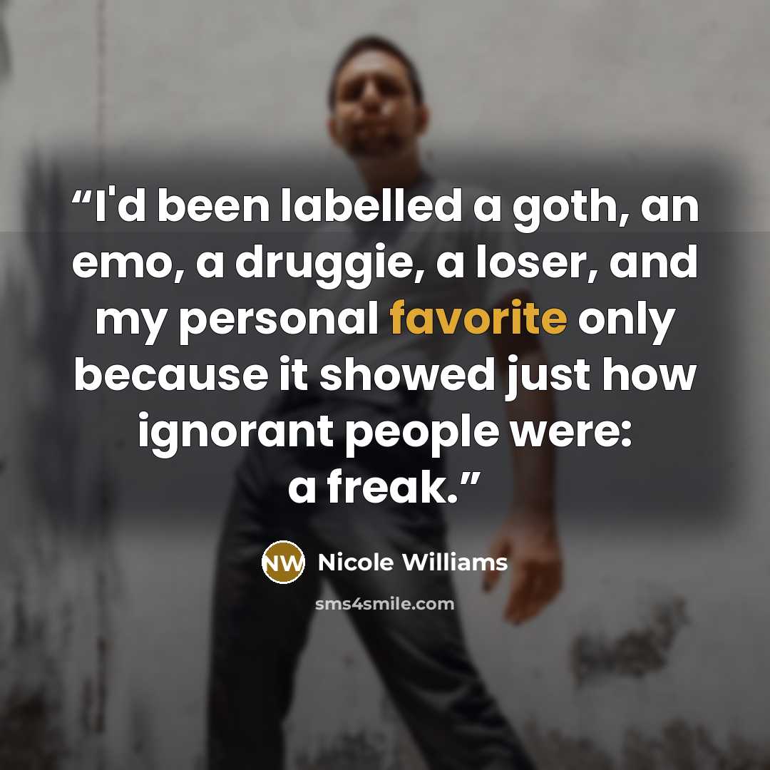 “I'd been labelled a goth, an emo, a druggie, a loser, and my personal favorite only because it showed just how ignorant people were: a freak.” quote by Nicole Williams