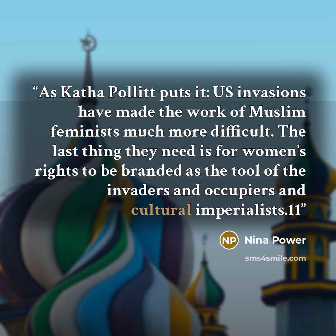 “As Katha Pollitt puts it: US invasions have made the work of Muslim feminists much more difficult. The last thing they need is for women’s rights to be branded as the tool of the invaders and occupiers and cultural imperialists.11” quote by Nina Power