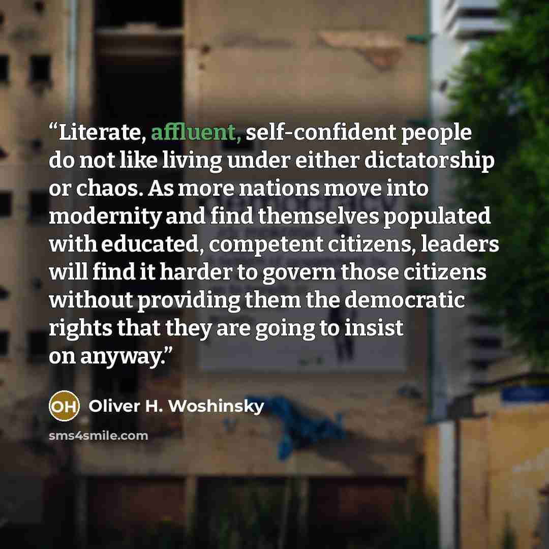 “Literate, affluent, self-confident people do not like living under either dictatorship or chaos. As more nations move into modernity and find themselves populated with educated, competent citizens, leaders will find it harder to govern those citizens without providing them the democratic rights…” quote by Oliver H. Woshinsky