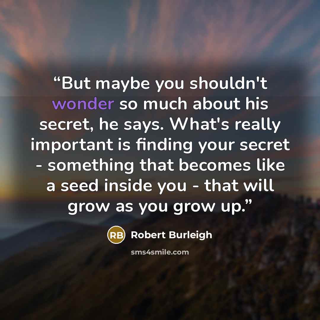 “But maybe you shouldn't wonder so much about his secret, he says. What's really important is finding your secret - something that becomes like a seed inside you - that will grow as you grow up.” quote by Robert Burleigh