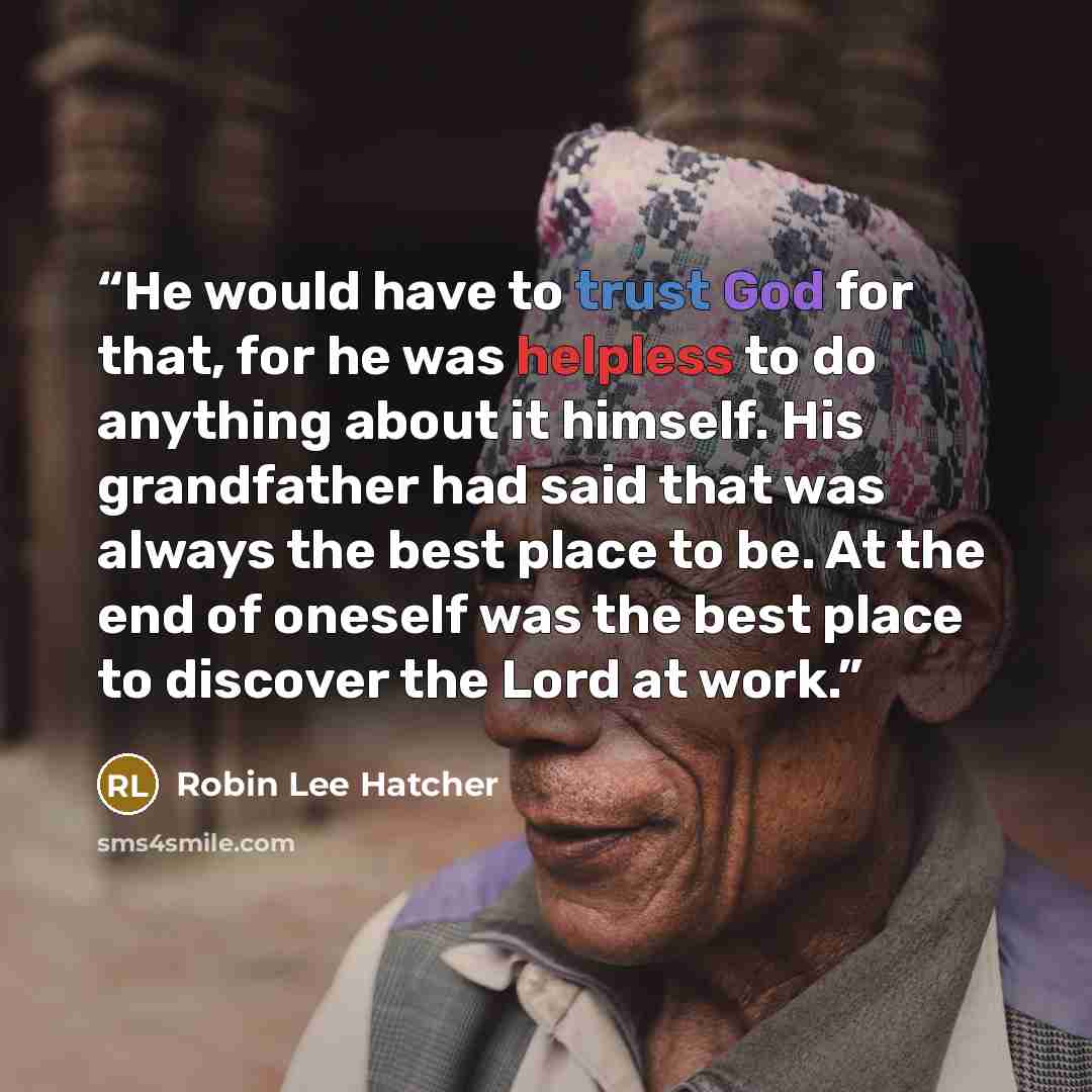 “He would have to trust God for that, for he was helpless to do anything about it himself. His grandfather had said that was always the best place to be. At the end of oneself was the best place to discover the Lord at work.” quote by Robin Lee Hatcher