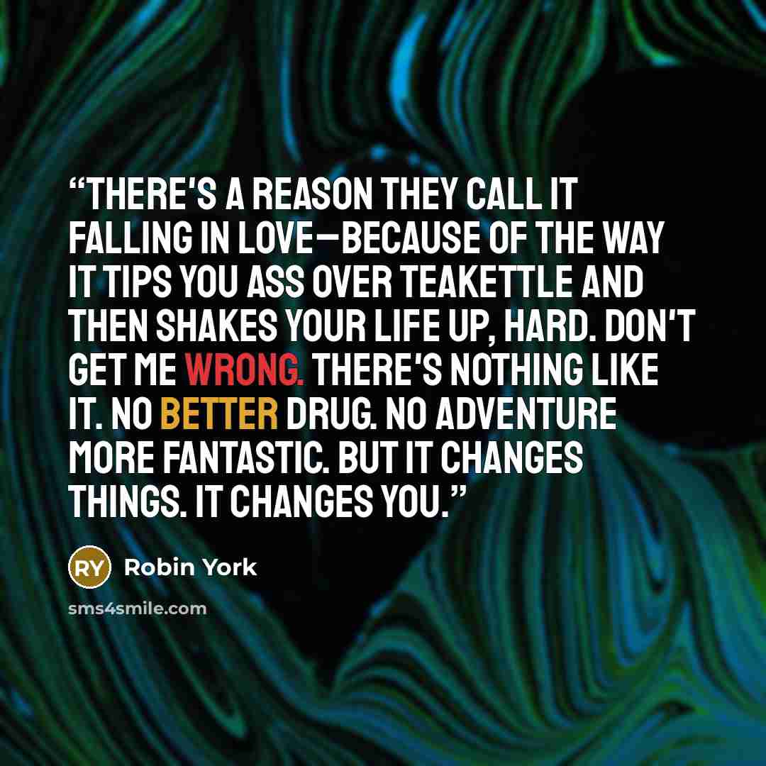 “There's a reason they call it falling in love–because of the way it tips you ass over teakettle and then shakes your life up, hard. Don't get me wrong. There's nothing like it. No better drug. No adventure more fantastic. But it changes things. It changes you.” quote by Robin York
