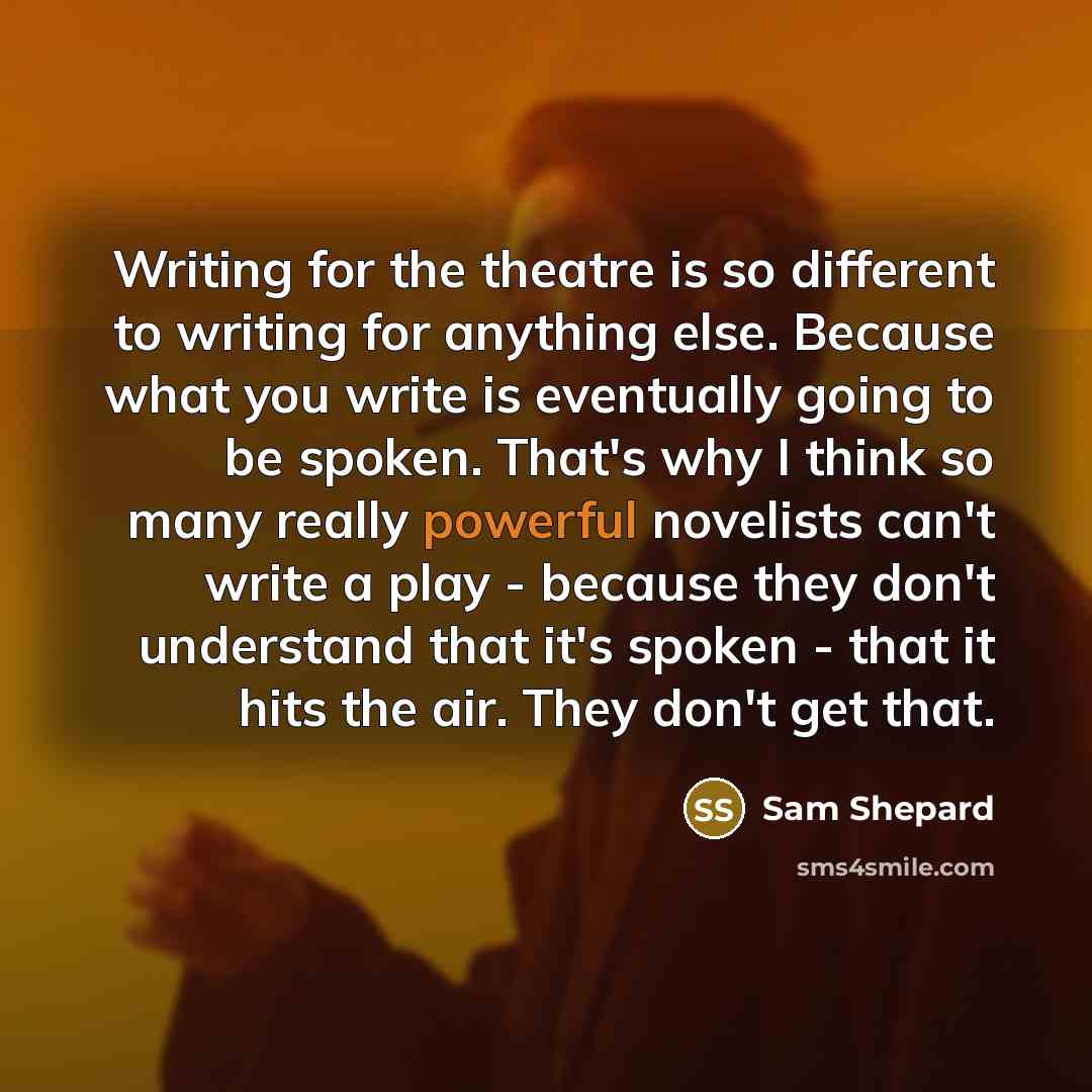 “Writing for the theatre is so different to writing for anything else. Because what you write is eventually going to be spoken. That's why I think so many really powerful novelists can't write a play - because they don't understand that it's spoken - that it hits the air. They don't get that.” quote by Sam Shepard