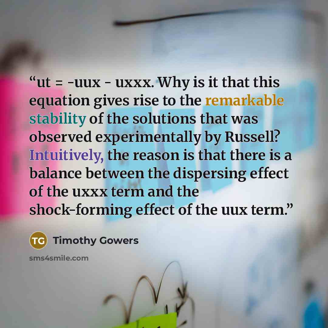 “ut = -uux - uxxx. Why is it that this equation gives rise to the remarkable stability of the solutions that was observed experimentally by Russell? Intuitively, the reason is that there is a balance between the dispersing effect of the uxxx term and the shock-forming effect of the uux term.” quote by Timothy Gowers