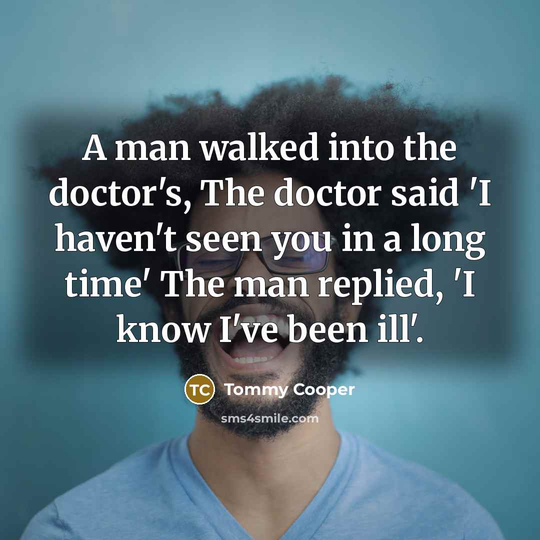 “A man walked into the doctor's, The doctor said 'I haven't seen you in a long time' The man replied, 'I know I've been ill'.” quote by Tommy Cooper