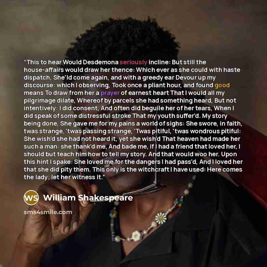 “This to hear Would Desdemona seriously incline: But still the house-affairs would draw her thence: Which ever as she could with haste dispatch, She'ld come again, and with a greedy ear Devour up my discourse: which I observing, Took once a pliant hour, and found good means To draw from her a…” quote by William Shakespeare