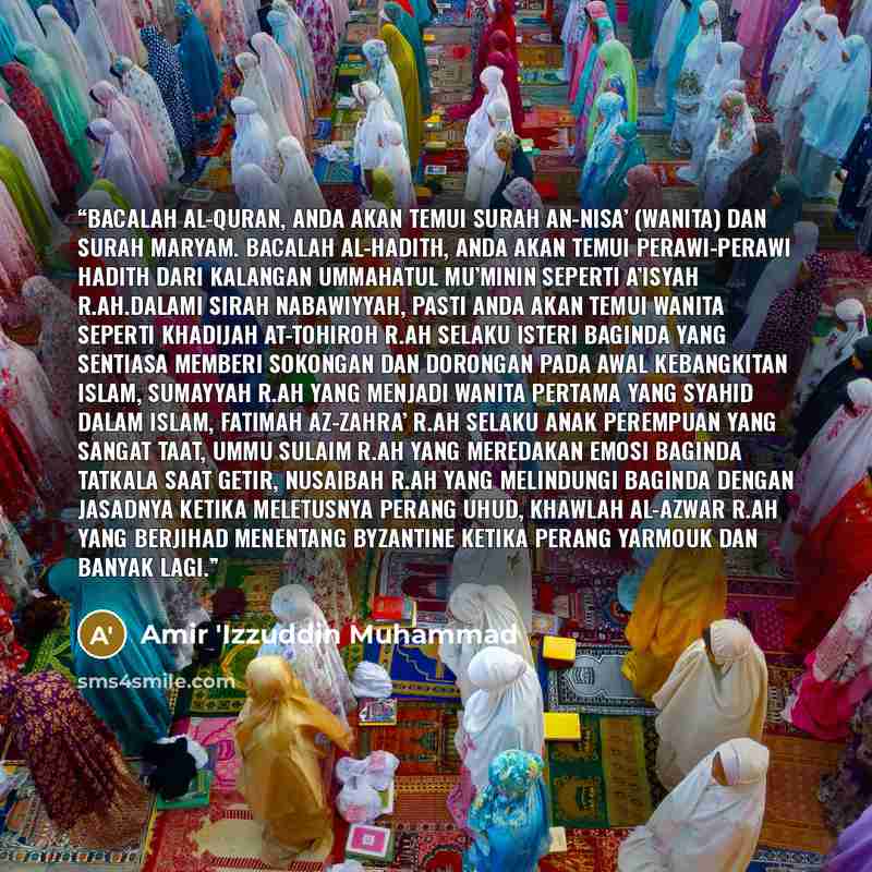 “Bacalah al-Quran, anda akan temui Surah an-Nisa’ (Wanita) dan Surah Maryam. Bacalah al-Hadith, anda akan temui perawi-perawi hadith dari kalangan Ummahatul Mu’minin seperti A’isyah r.ah.Dalami Sirah Nabawiyyah, pasti anda akan temui wanita seperti Khadijah at-Tohiroh r.ah selaku isteri Baginda…” quote by Amir 'Izzuddin Muhammad