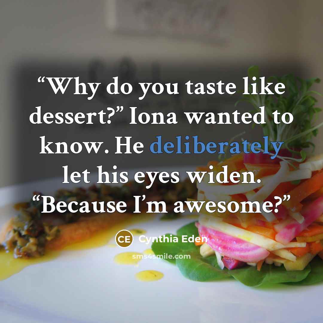 “Why do you taste like dessert?” Iona wanted to know. He deliberately let his eyes widen. “Because I’m awesome?” quote by Cynthia Eden