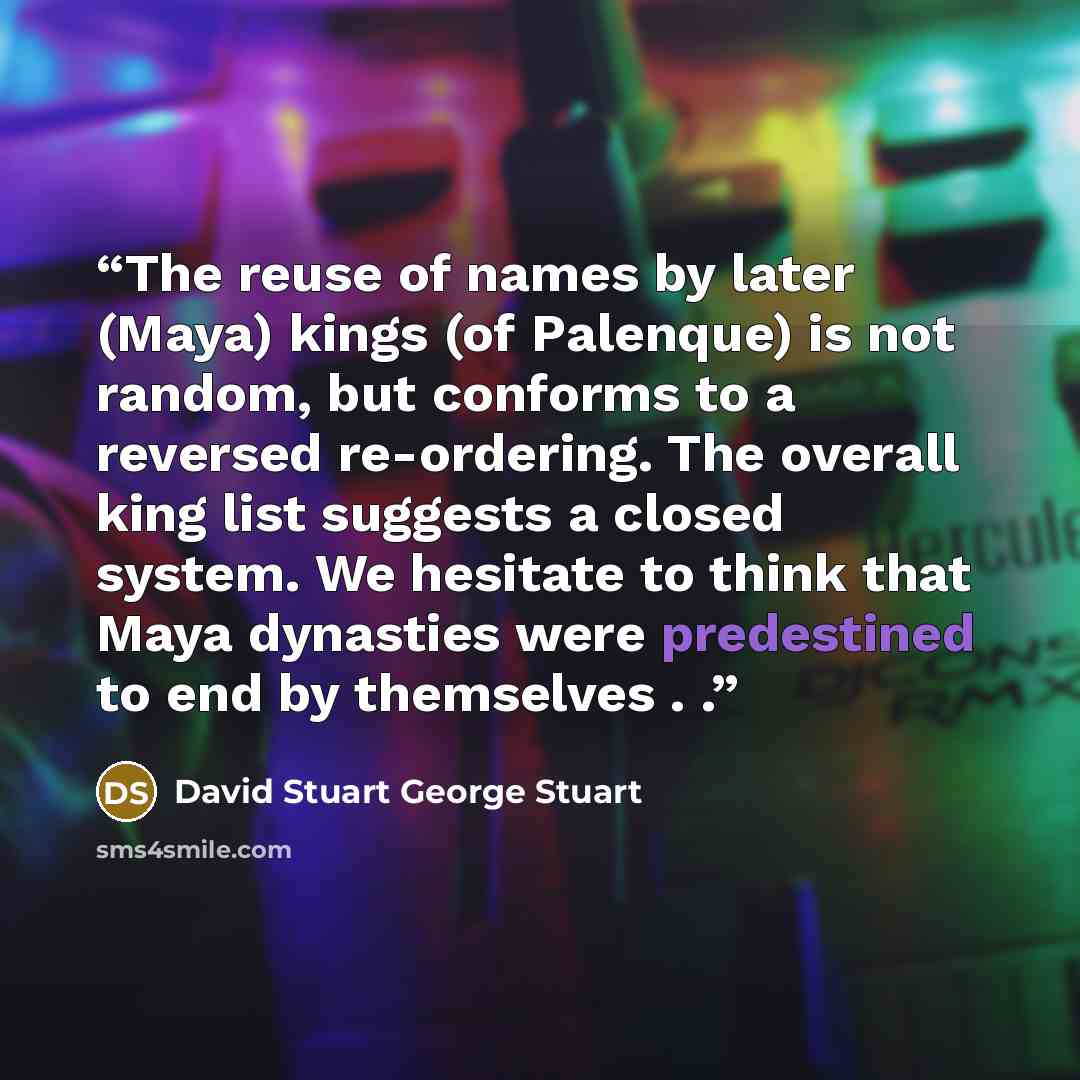 “The reuse of names by later (Maya) kings (of Palenque) is not random, but conforms to a reversed re-ordering. The overall king list suggests a closed system. We hesitate to think that Maya dynasties were predestined to end by themselves . .” quote by David Stuart George Stuart