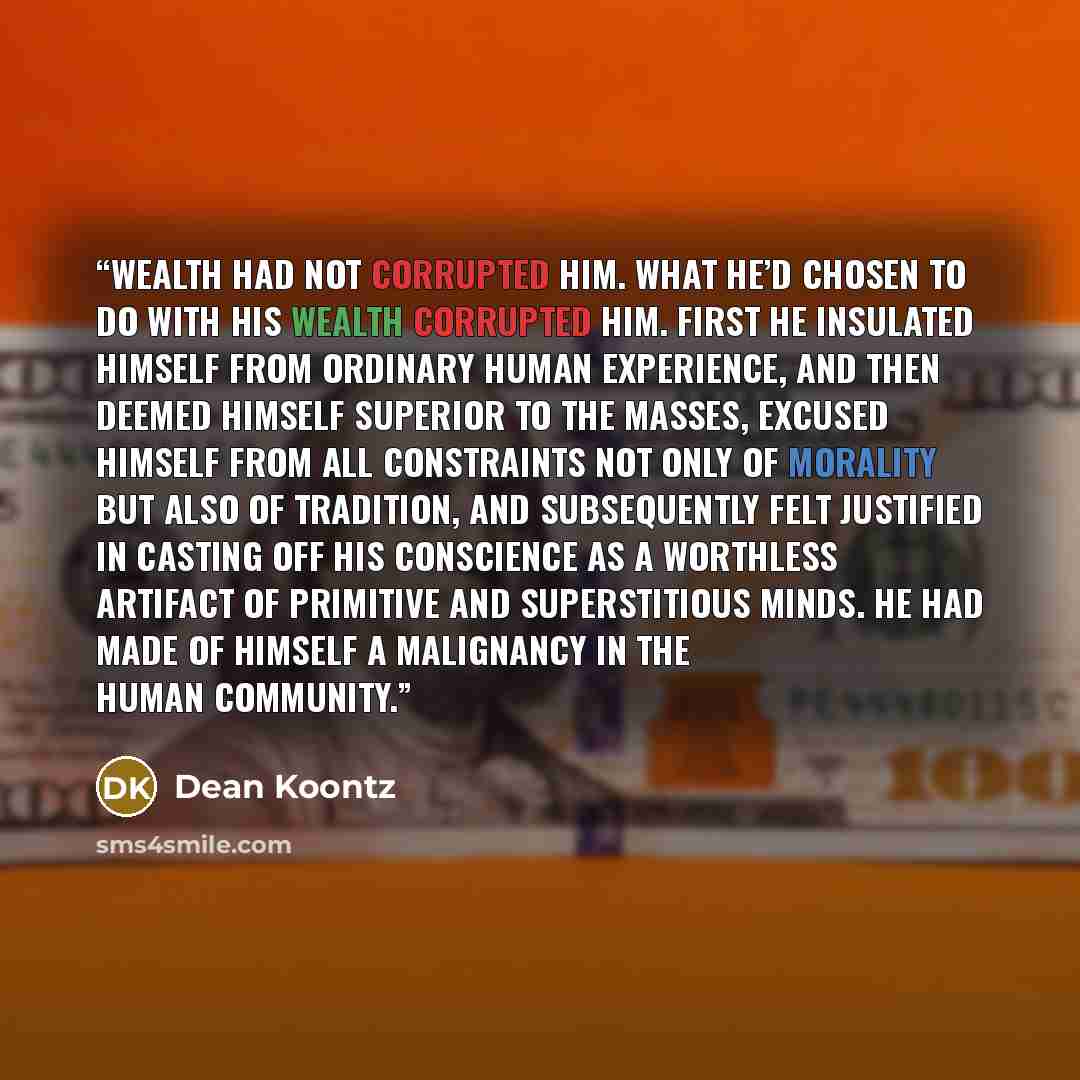 “Wealth had not corrupted him. What he’d chosen to do with his wealth corrupted him. First he insulated himself from ordinary human experience, and then deemed himself superior to the masses, excused himself from all constraints not only of morality but also of tradition, and subsequently felt…” quote by Dean Koontz