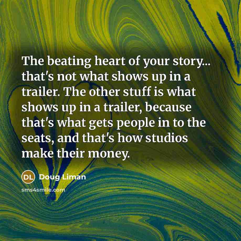 “The beating heart of your story... that's not what shows up in a trailer. The other stuff is what shows up in a trailer, because that's what gets people in to the seats, and that's how studios make their money.” quote by Doug Liman