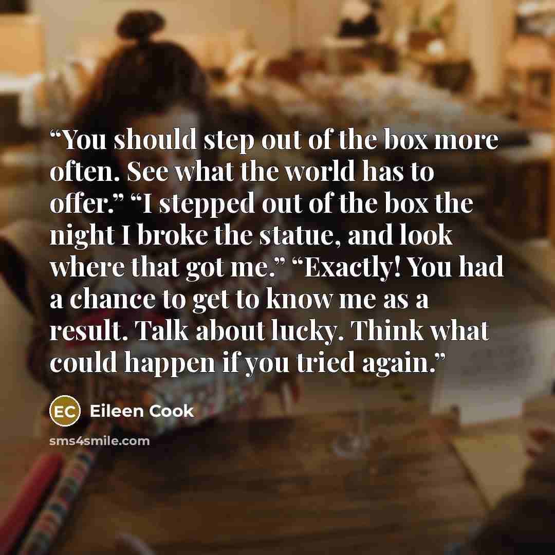 “You should step out of the box more often. See what the world has to offer.” “I stepped out of the box the night I broke the statue, and look where that got me.” “Exactly! You had a chance to get to know me as a result. Talk about lucky. Think what could happen if you tried again.” quote by Eileen Cook