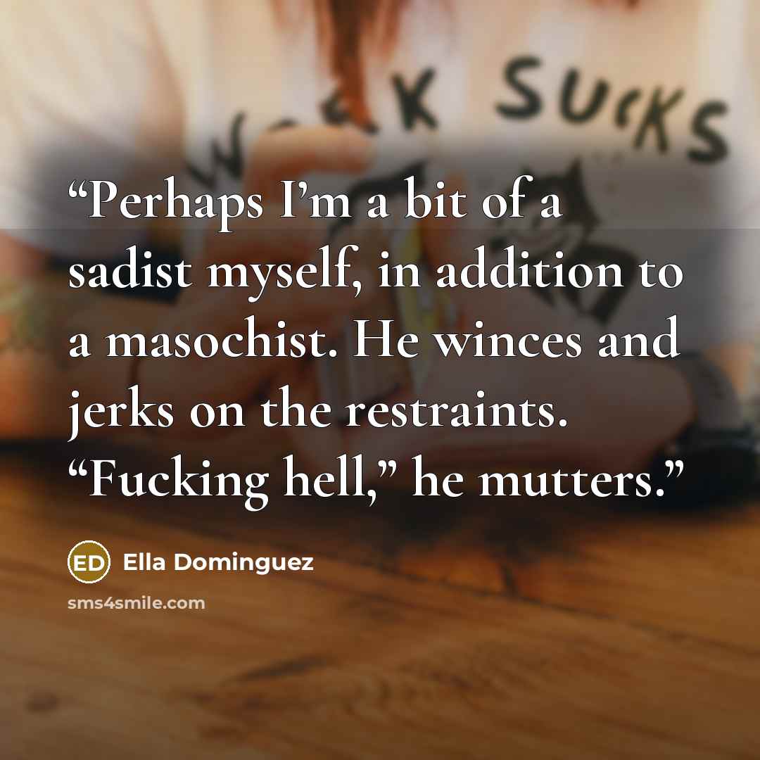 “Perhaps I’m a bit of a sadist myself, in addition to a masochist. He winces and jerks on the restraints. “Fucking hell,” he mutters.” quote by Ella Dominguez