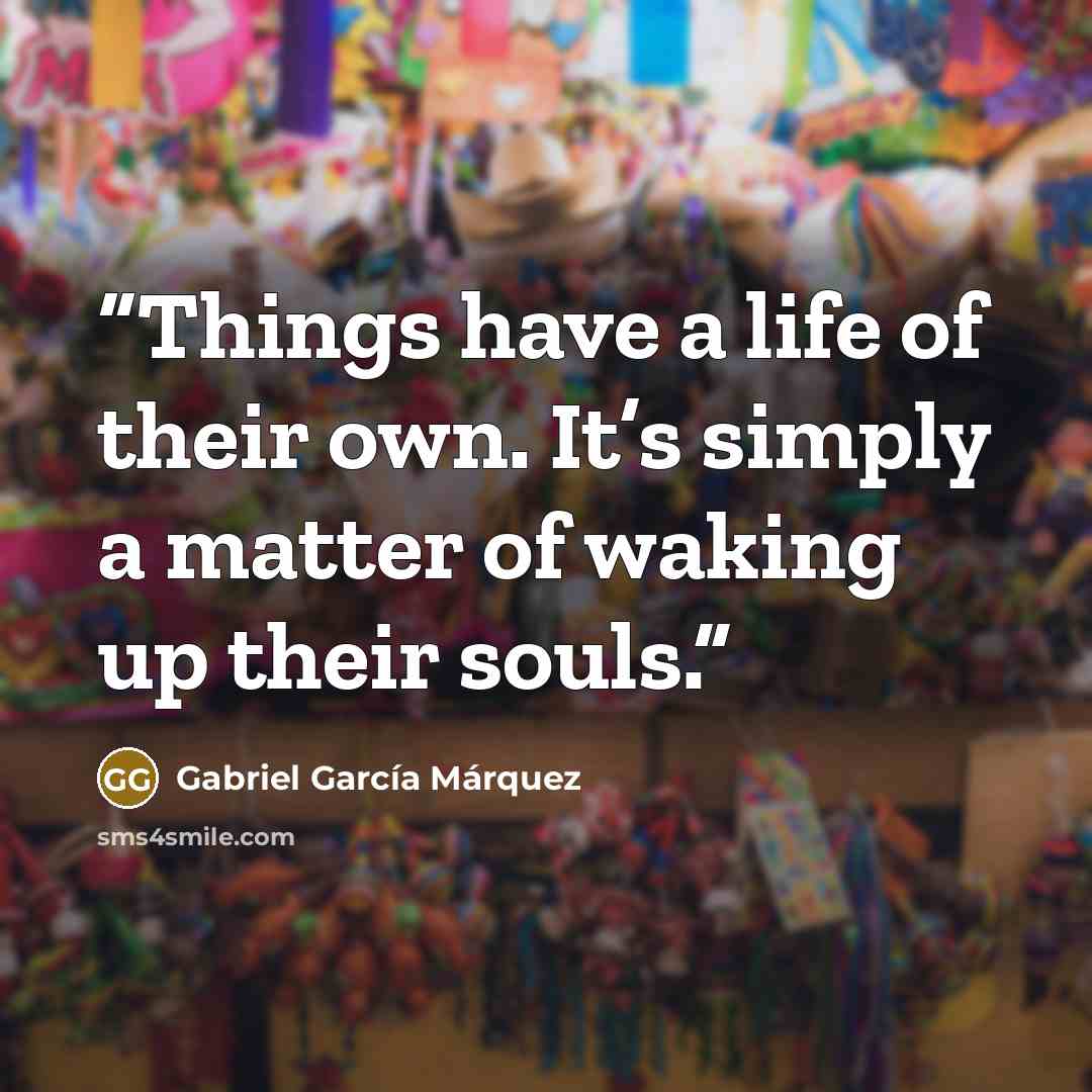 “Things have a life of their own. It’s simply a matter of waking up their souls.” quote by Gabriel Garcia Marquez