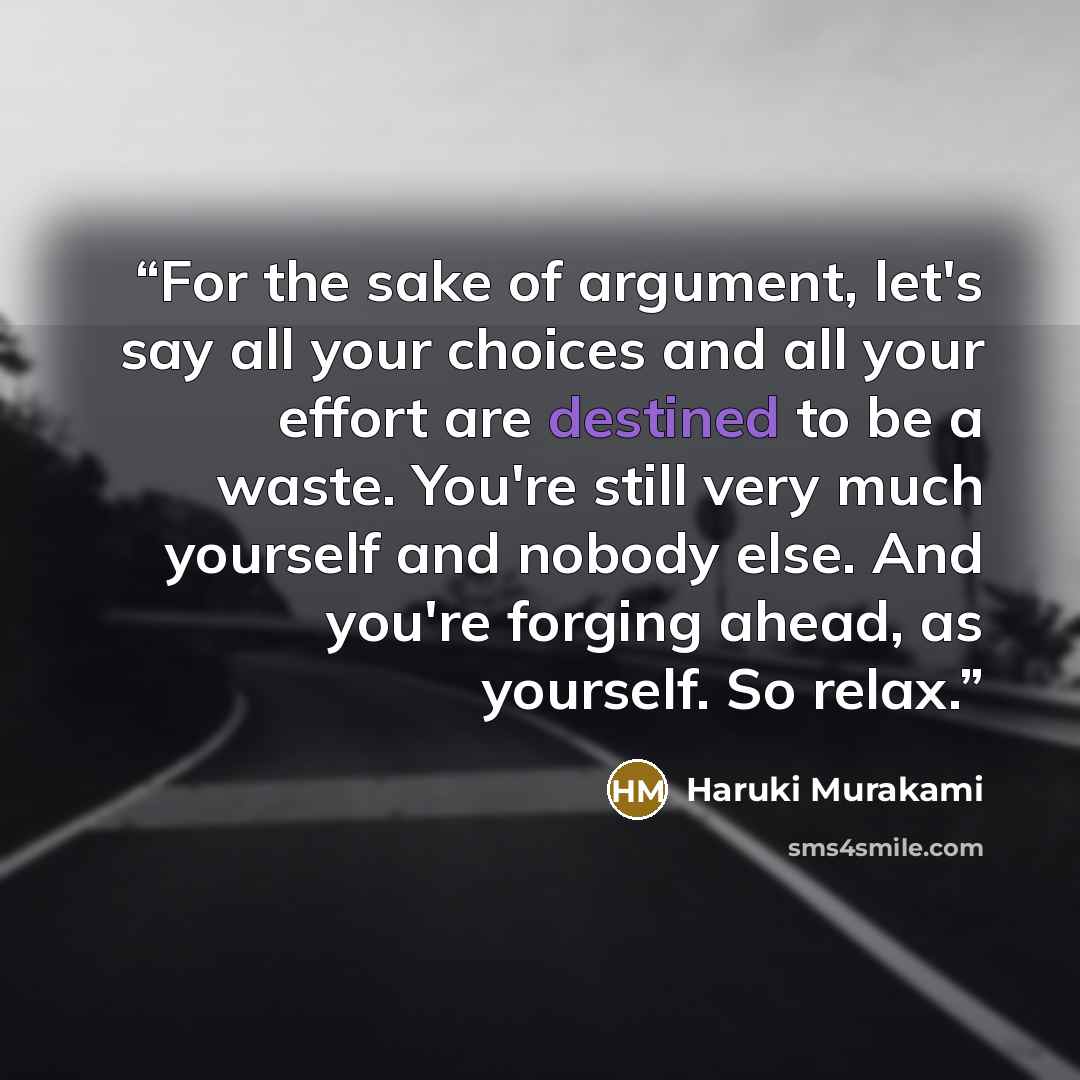 “For the sake of argument, let's say all your choices and all your effort are destined to be a waste. You're still very much yourself and nobody else. And you're forging ahead, as yourself. So relax.” quote by Haruki Murakami