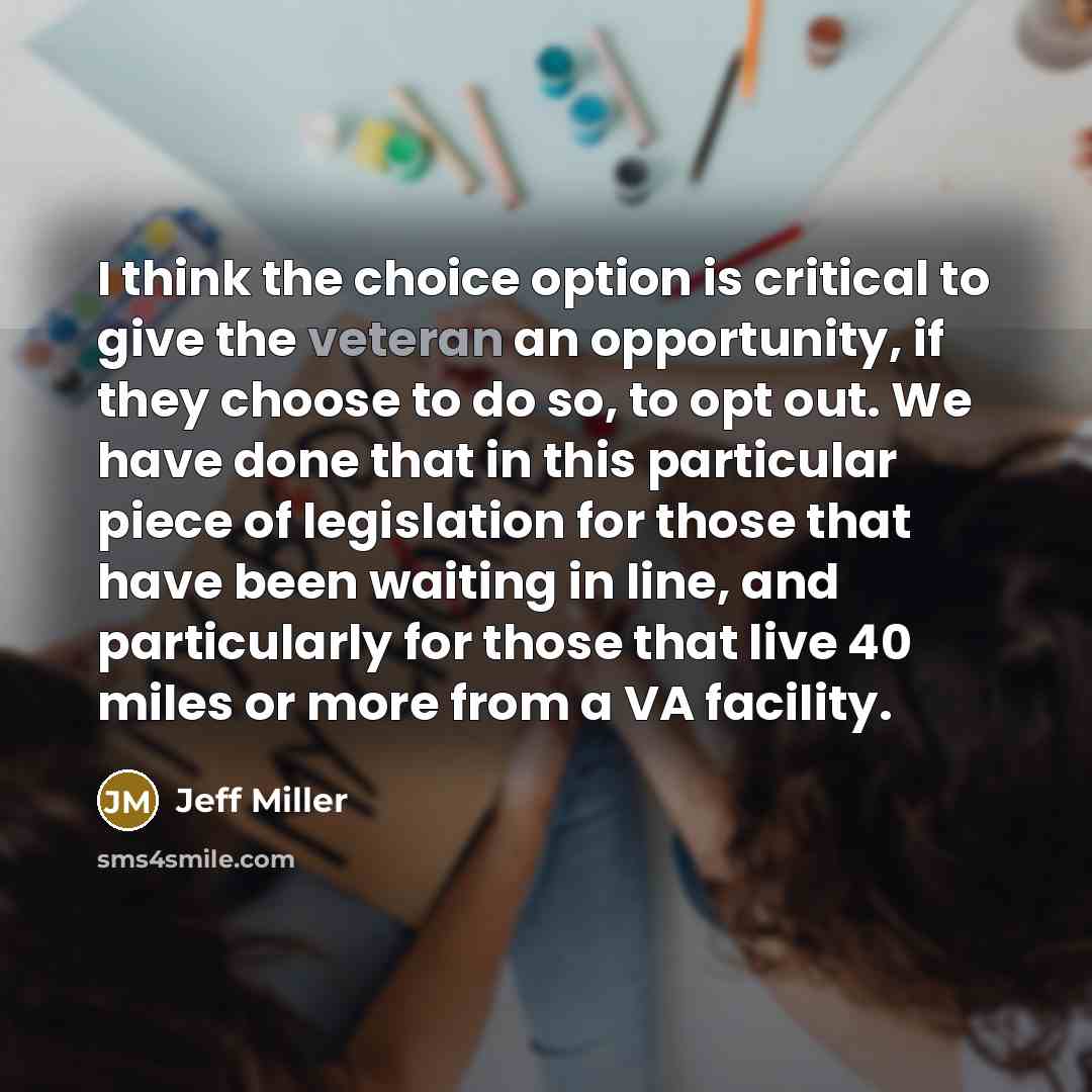 “I think the choice option is critical to give the veteran an opportunity, if they choose to do so, to opt out. We have done that in this particular piece of legislation for those that have been waiting in line, and particularly for those that live 40 miles or more from a VA facility.” quote by Jeff Miller