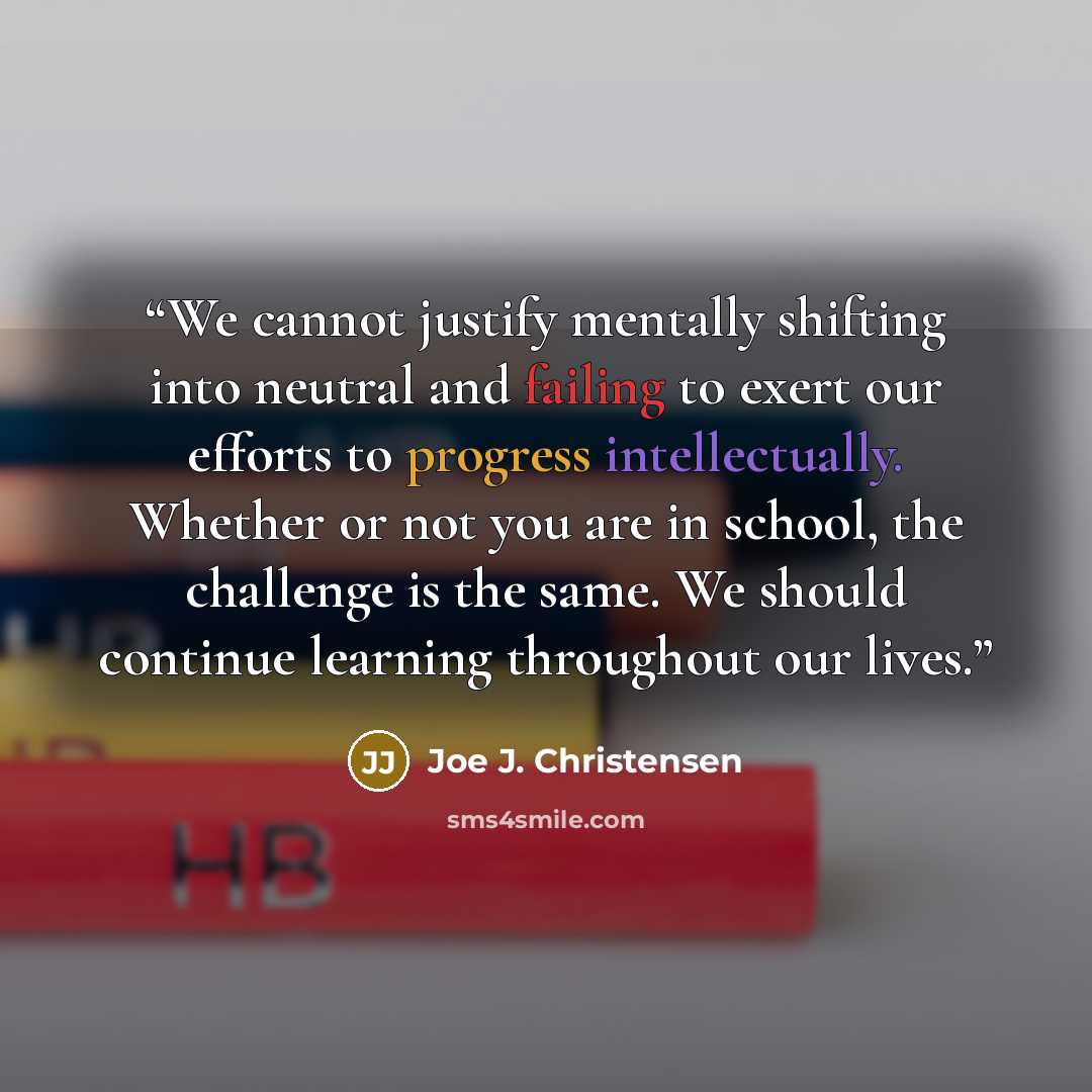 “We cannot justify mentally shifting into neutral and failing to exert our efforts to progress intellectually. Whether or not you are in school, the challenge is the same. We should continue learning throughout our lives.” quote by Joe J. Christensen