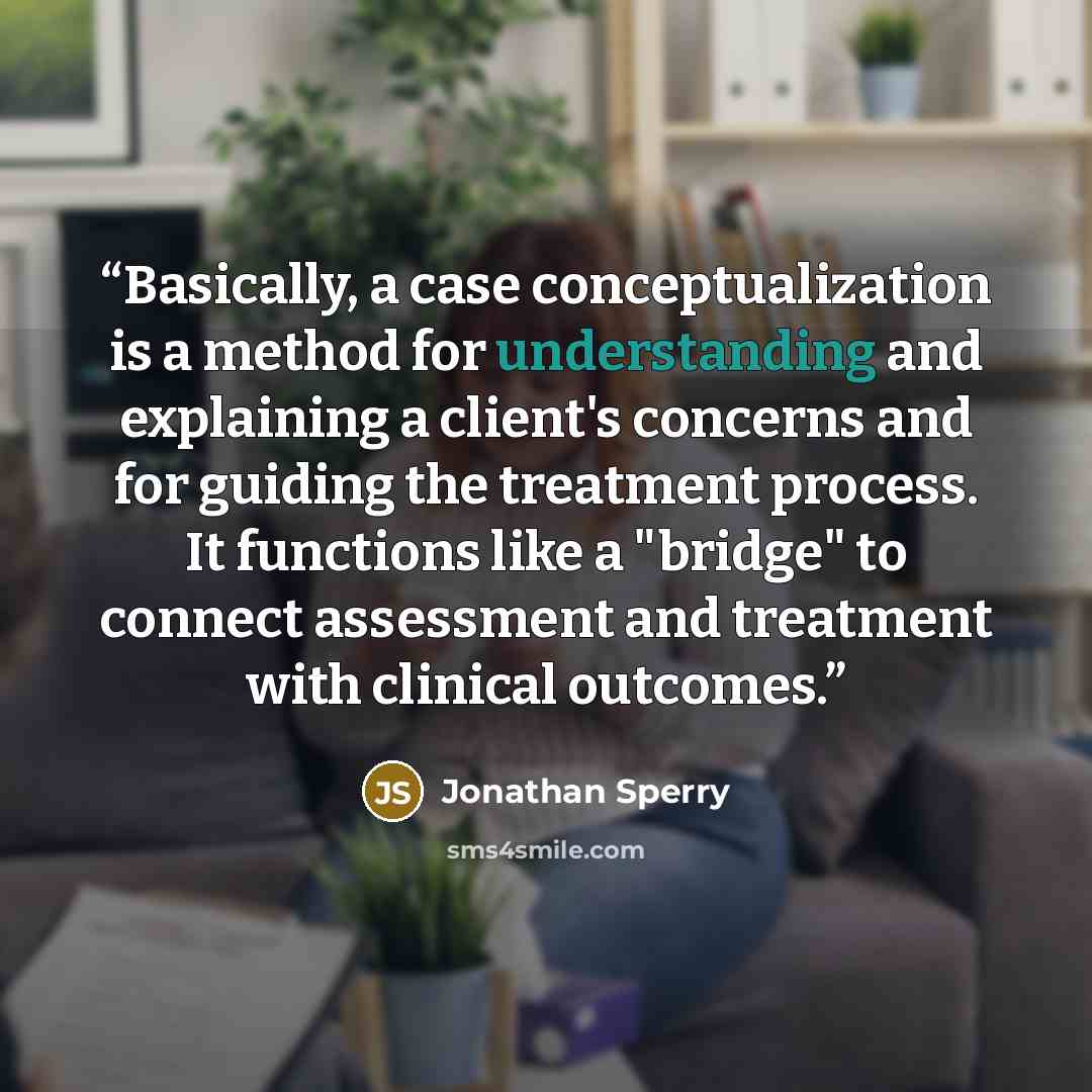 “Basically, a case conceptualization is a method for understanding and explaining a client's concerns and for guiding the treatment process. It functions like a "bridge" to connect assessment and treatment with clinical outcomes.” quote by Jonathan Sperry