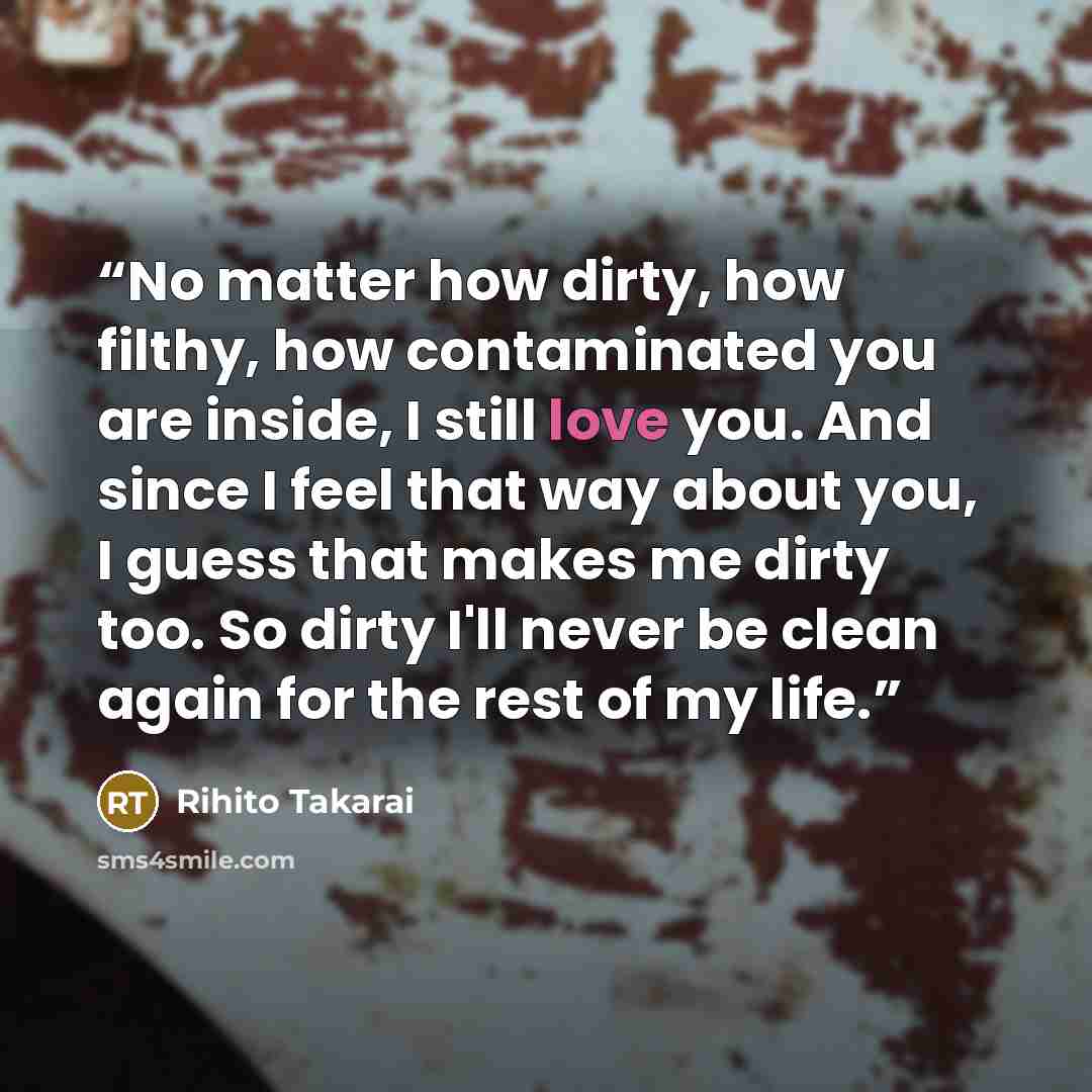 “No matter how dirty, how filthy, how contaminated you are inside, I still love you. And since I feel that way about you, I guess that makes me dirty too. So dirty I'll never be clean again for the rest of my life.” quote by Rihito Takarai
