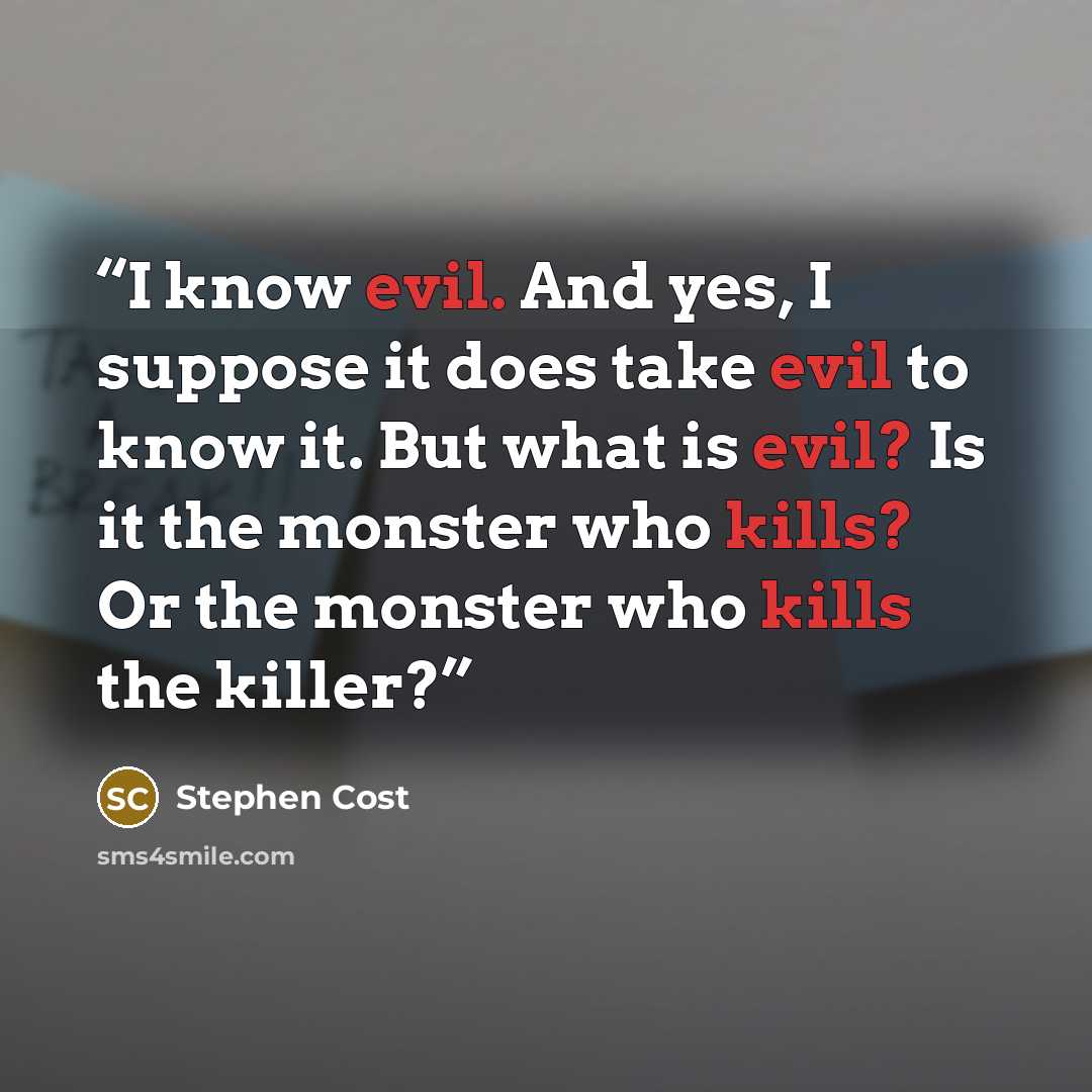 “I know evil. And yes, I suppose it does take evil to know it. But what is evil? Is it the monster who kills? Or the monster who kills the killer?” quote by Stephen Cost