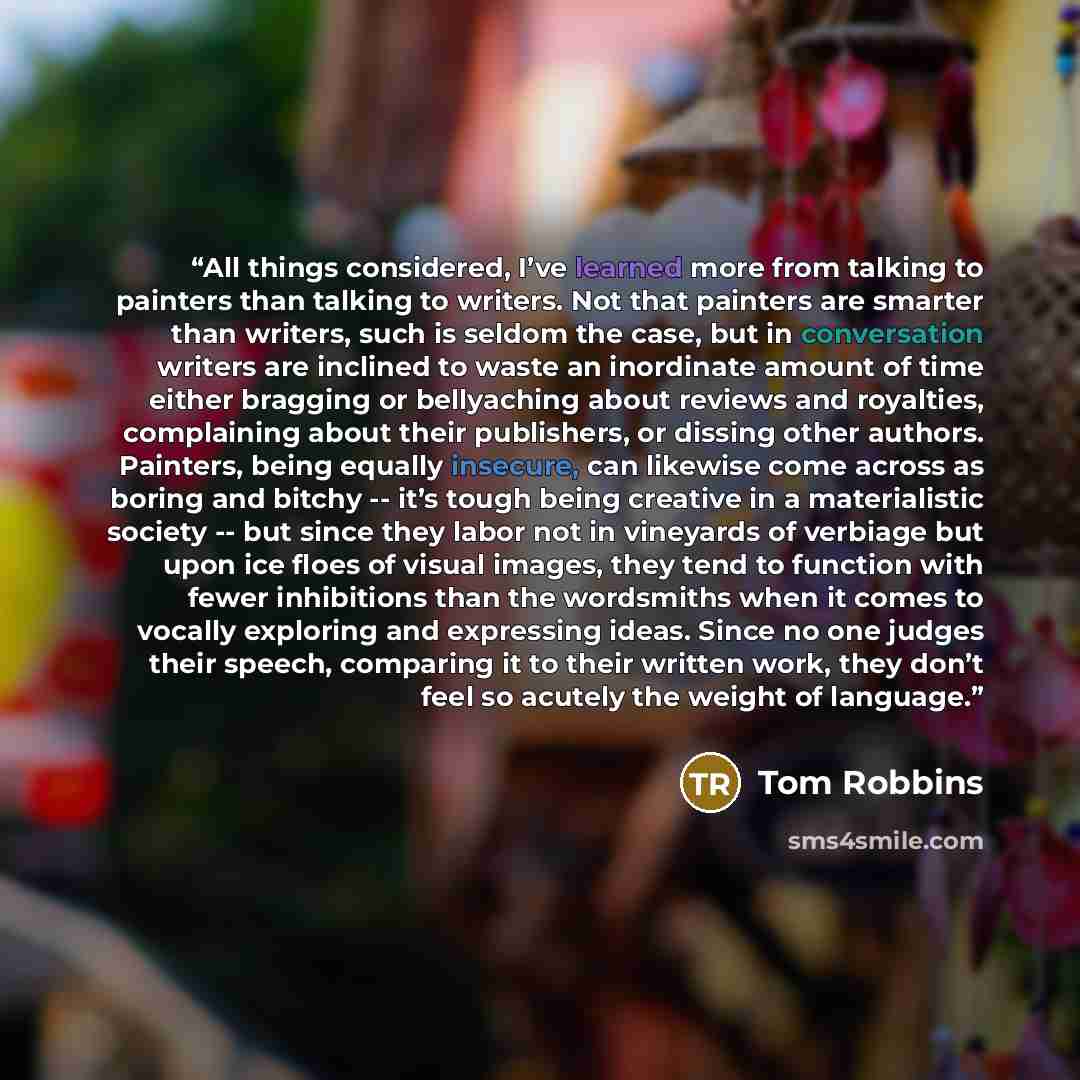 “All things considered, I’ve learned more from talking to painters than talking to writers. Not that painters are smarter than writers, such is seldom the case, but in conversation writers are inclined to waste an inordinate amount of time either bragging or bellyaching about reviews and royalties…” quote by Tom Robbins