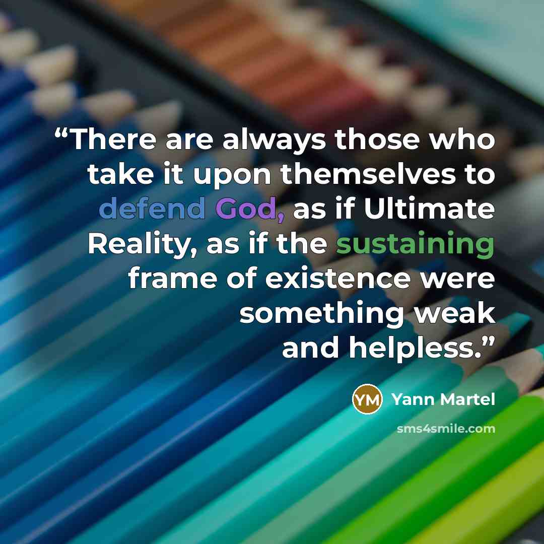 “There are always those who take it upon themselves to defend God, as if Ultimate Reality, as if the sustaining frame of existence were something weak and helpless.” quote by Yann Martel