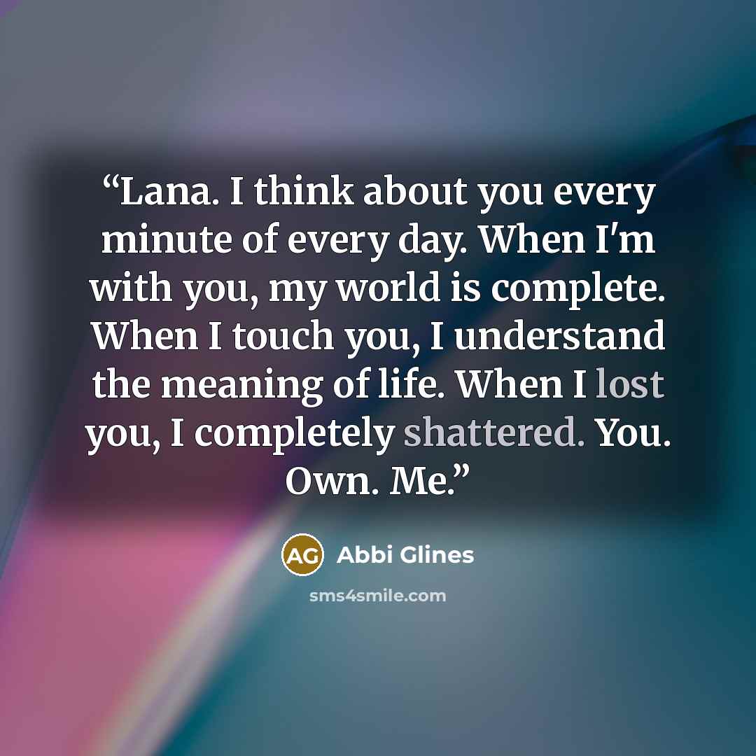 “Lana. I think about you every minute of every day. When I'm with you, my world is complete. When I touch you, I understand the meaning of life. When I lost you, I completely shattered. You. Own. Me.” quote by Abbi Glines