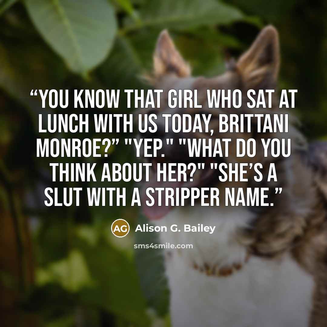 “You know that girl who sat at lunch with us today, Brittani Monroe?” "Yep." "What do you think about her?" "She’s a slut with a stripper name.” quote by Alison G. Bailey