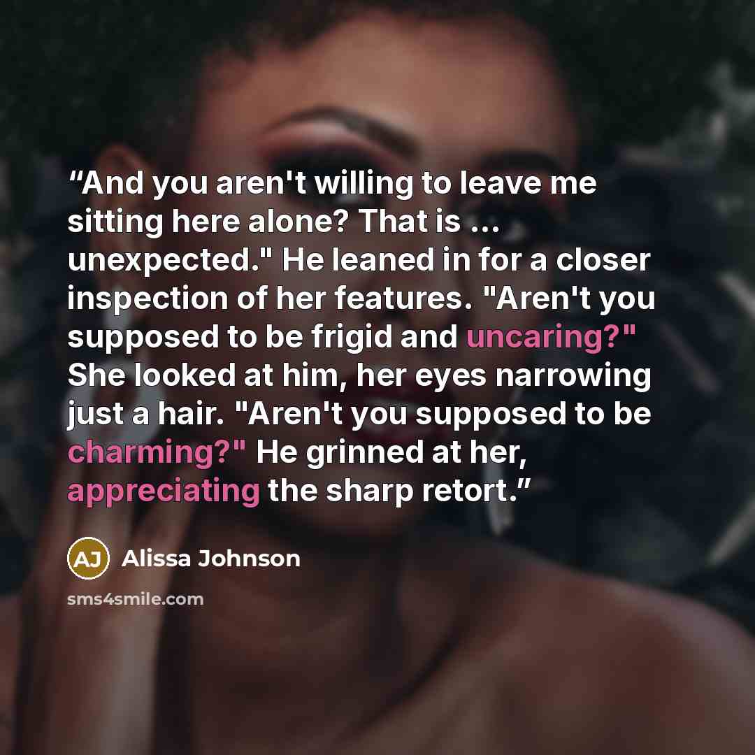 “And you aren't willing to leave me sitting here alone? That is ... unexpected." He leaned in for a closer inspection of her features. "Aren't you supposed to be frigid and uncaring?" She looked at him, her eyes narrowing just a hair. "Aren't you supposed to be charming?" He grinned at her…” quote by Alissa Johnson