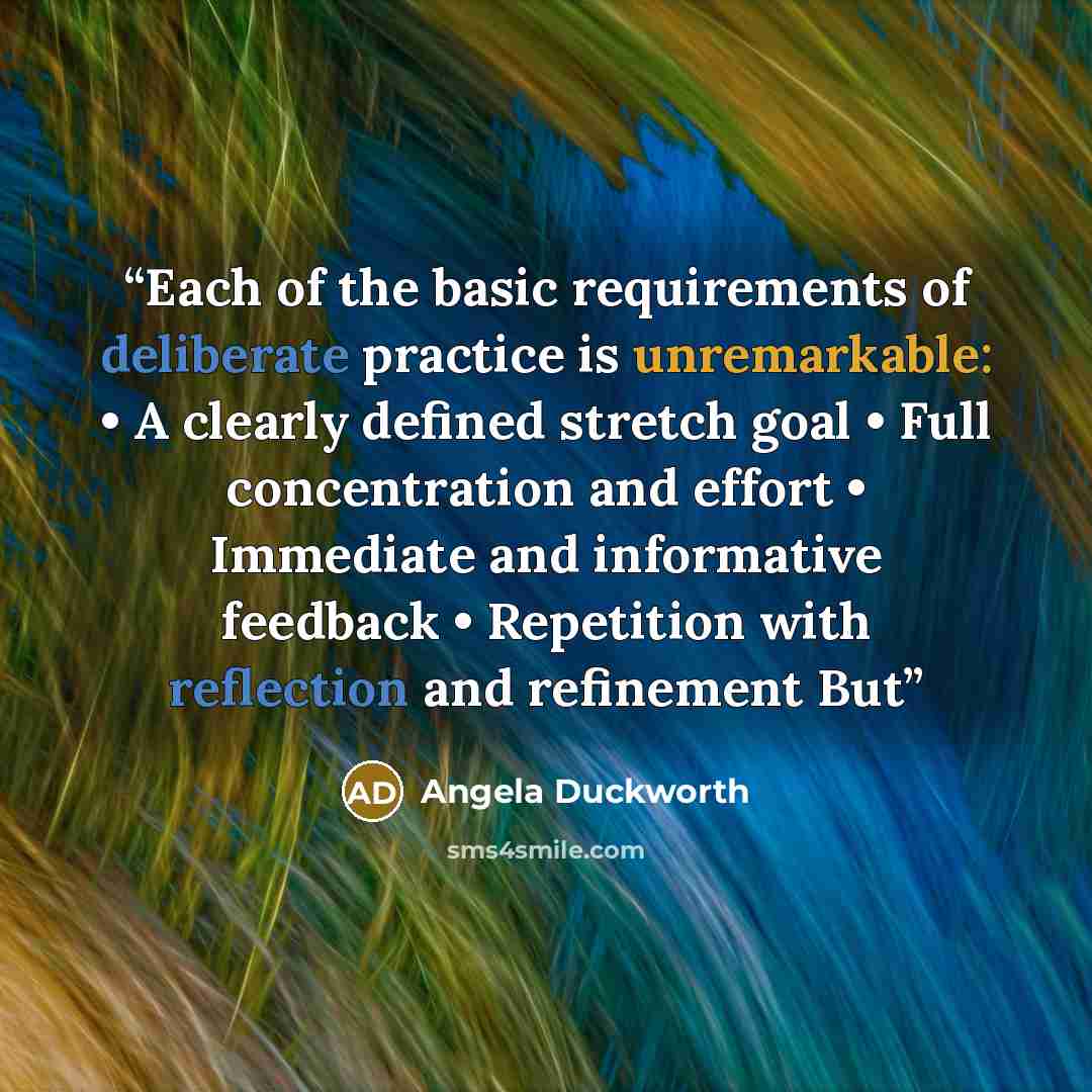 “Each of the basic requirements of deliberate practice is unremarkable: • A clearly defined stretch goal • Full concentration and effort • Immediate and informative feedback • Repetition with reflection and refinement But” quote by Angela Duckworth