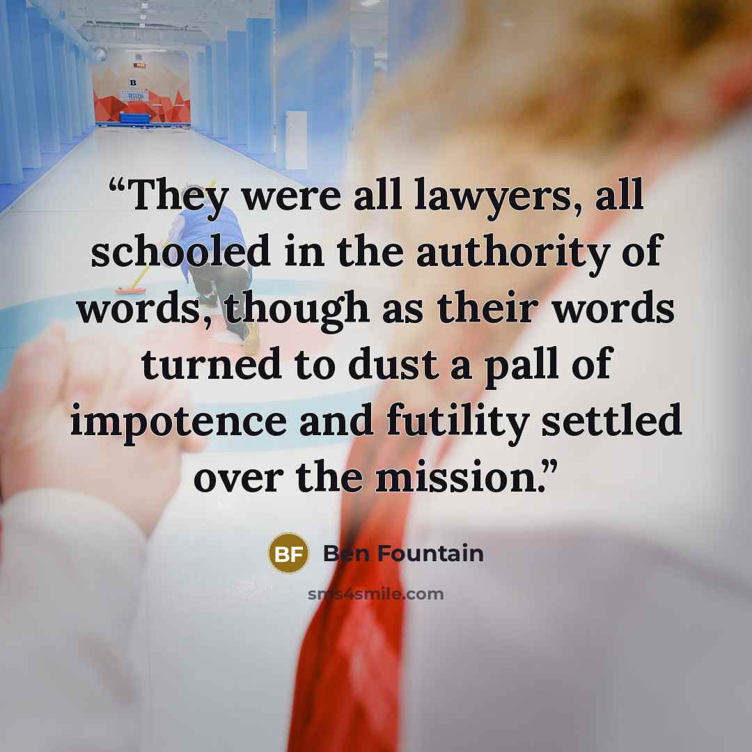 “They were all lawyers, all schooled in the authority of words, though as their words turned to dust a pall of impotence and futility settled over the mission.” quote by Ben Fountain