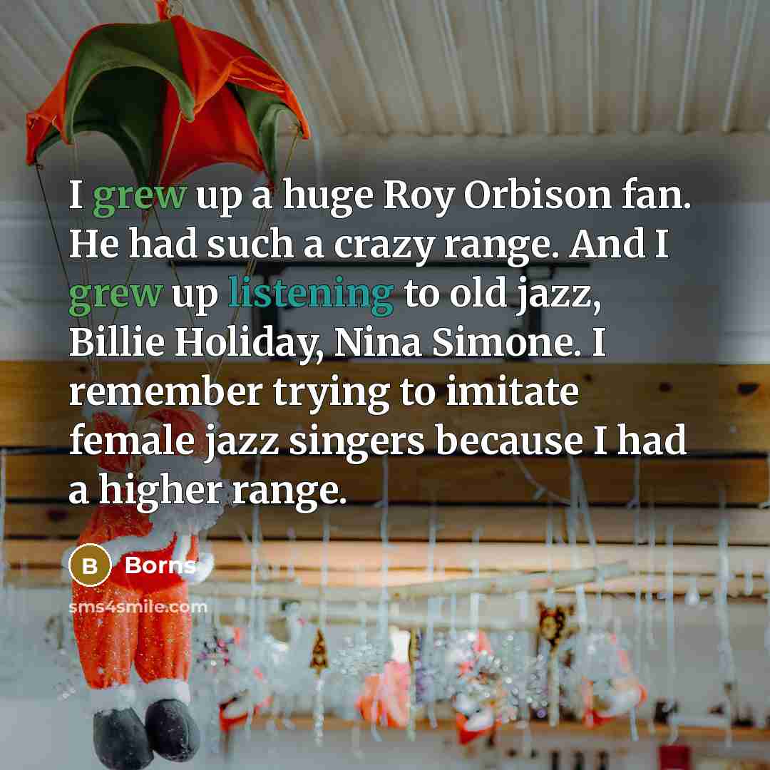 “I grew up a huge Roy Orbison fan. He had such a crazy range. And I grew up listening to old jazz, Billie Holiday, Nina Simone. I remember trying to imitate female jazz singers because I had a higher range.” quote by Borns