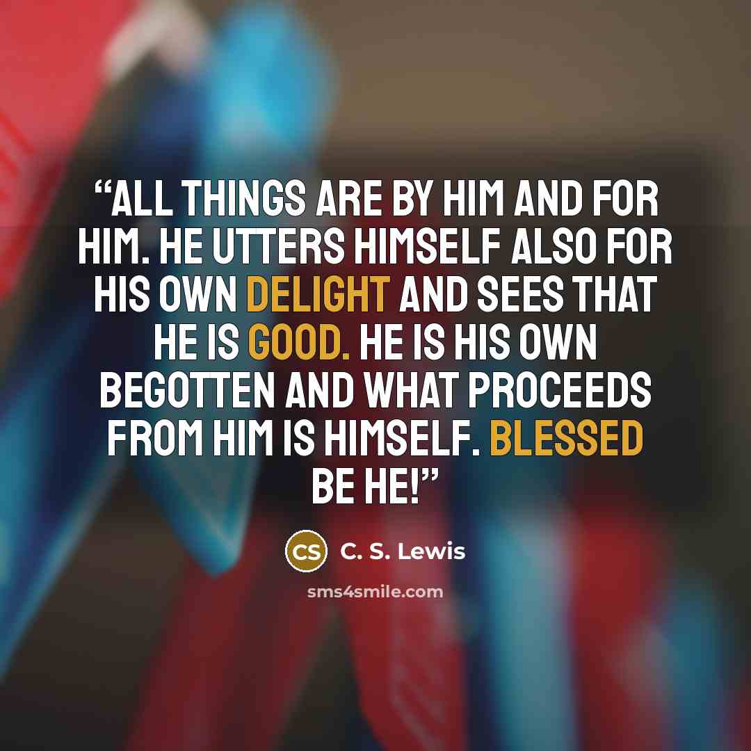 “All things are by Him and for Him. He utters Himself also for His own delight and sees that He is good. He is His own begotten and what proceeds from Him is Himself. Blessed be He!” quote by C. S. Lewis