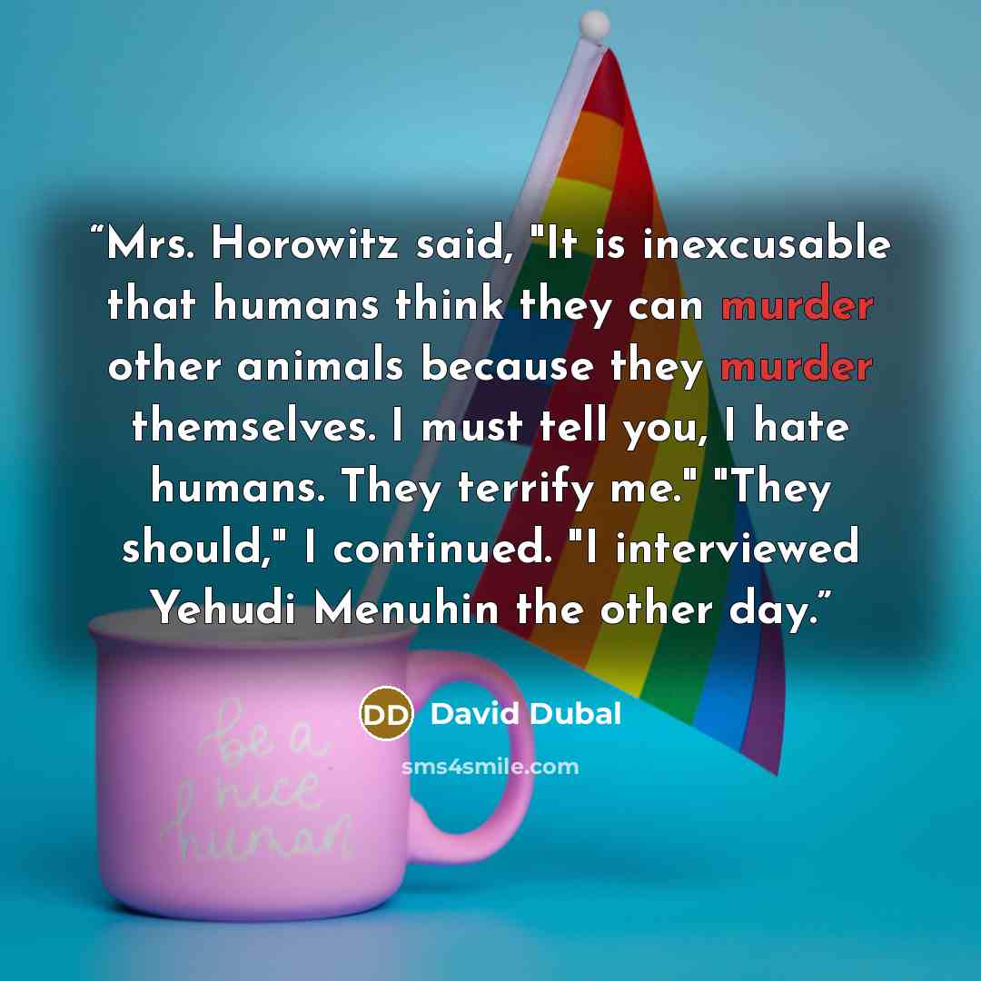 “Mrs. Horowitz said, "It is inexcusable that humans think they can murder other animals because they murder themselves. I must tell you, I hate humans. They terrify me." "They should," I continued. "I interviewed Yehudi Menuhin the other day.” quote by David Dubal