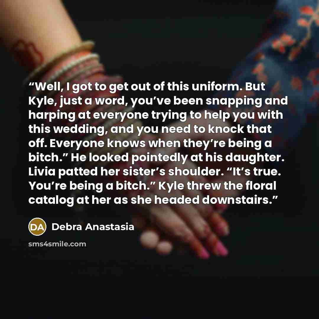 “Well, I got to get out of this uniform. But Kyle, just a word, you’ve been snapping and harping at everyone trying to help you with this wedding, and you need to knock that off. Everyone knows when they’re being a bitch.” He looked pointedly at his daughter. Livia patted her sister’s shoulder…” quote by Debra Anastasia
