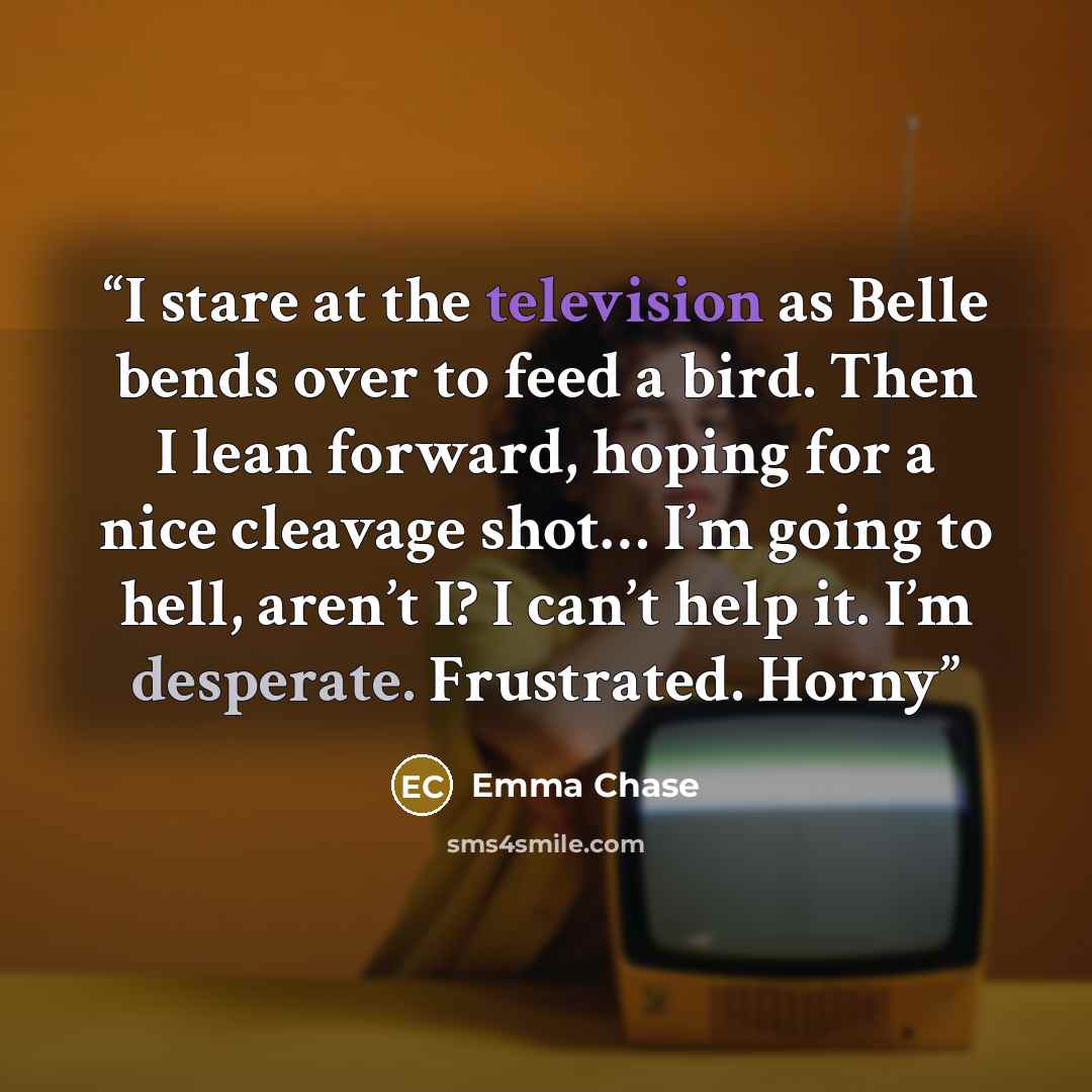 “I stare at the television as Belle bends over to feed a bird. Then I lean forward, hoping for a nice cleavage shot… I’m going to hell, aren’t I? I can’t help it. I’m desperate. Frustrated. Horny” quote by Emma Chase