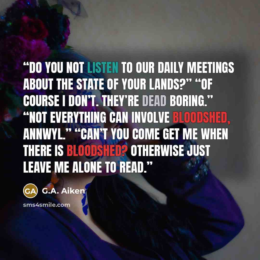 “Do you not listen to our daily meetings about the state of your lands?” “Of course I don’t. They’re dead boring.” “Not everything can involve bloodshed, Annwyl.” “Can’t you come get me when there is bloodshed? Otherwise just leave me alone to read.” quote by G.A. Aiken